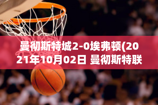 曼彻斯特城2-0埃弗顿(2021年10月02日 曼彻斯特联 vs 埃弗顿高清直播)