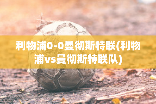 利物浦0-0曼彻斯特联(利物浦vs曼彻斯特联队)