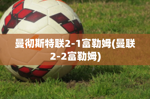 曼彻斯特联2-1富勒姆(曼联2-2富勒姆)