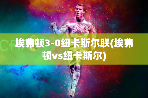 埃弗顿3-0纽卡斯尔联(埃弗顿vs纽卡斯尔)