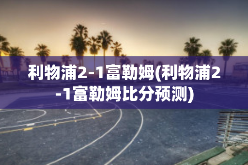 利物浦2-1富勒姆(利物浦2-1富勒姆比分预测)