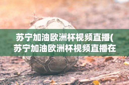 苏宁加油欧洲杯视频直播(苏宁加油欧洲杯视频直播在哪看)