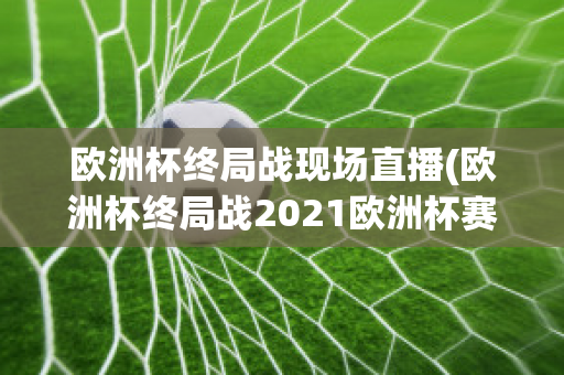 欧洲杯终局战现场直播(欧洲杯终局战2021欧洲杯赛程表)