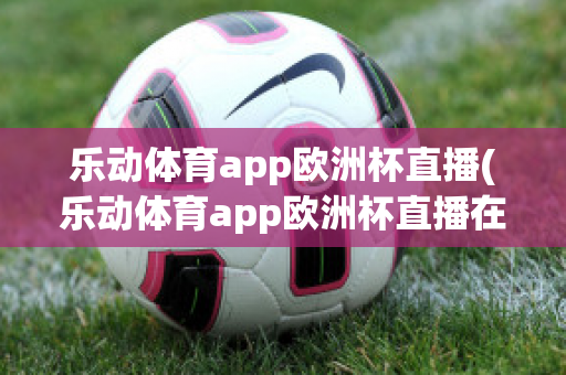 乐动体育app欧洲杯直播(乐动体育app欧洲杯直播在哪)