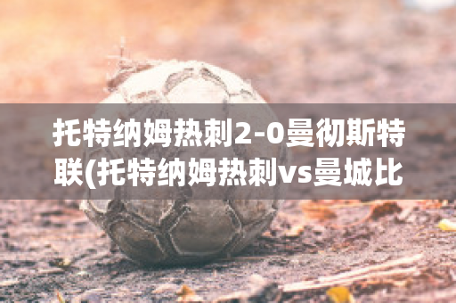 托特纳姆热刺2-0曼彻斯特联(托特纳姆热刺vs曼城比分预测)