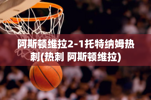 阿斯顿维拉2-1托特纳姆热刺(热刺 阿斯顿维拉)