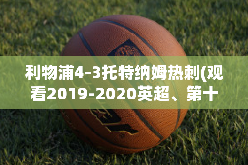 利物浦4-3托特纳姆热刺(观看2019-2020英超、第十轮利物浦vs托特纳姆热刺比赛)