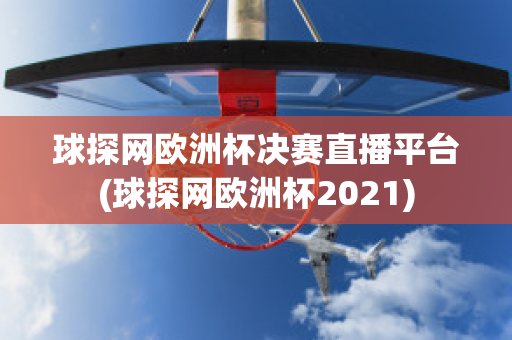 球探网欧洲杯决赛直播平台(球探网欧洲杯2021)