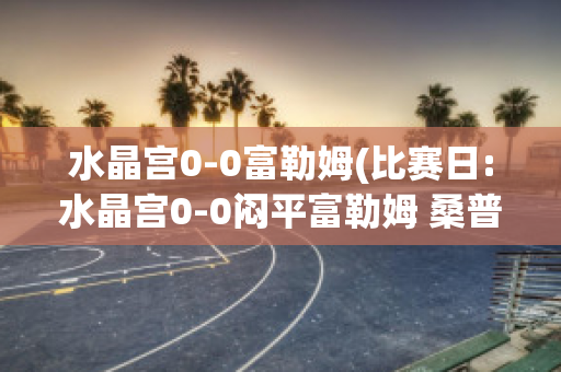 水晶宫0-0富勒姆(比赛日:水晶宫0-0闷平富勒姆 桑普0-)