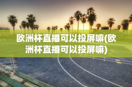 欧洲杯直播可以投屏嘛(欧洲杯直播可以投屏嘛)