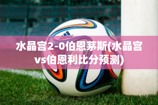 水晶宫2-0伯恩茅斯(水晶宫vs伯恩利比分预测)