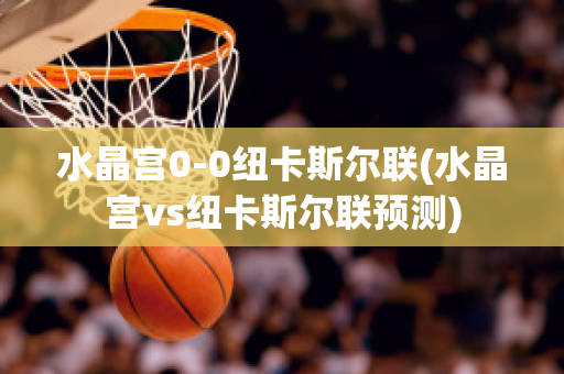 水晶宫0-0纽卡斯尔联(水晶宫vs纽卡斯尔联预测)