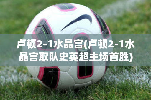 卢顿2-1水晶宫(卢顿2-1水晶宫取队史英超主场首胜)