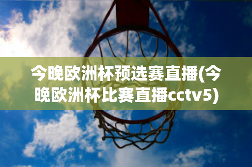 今晚欧洲杯预选赛直播(今晚欧洲杯比赛直播cctv5)