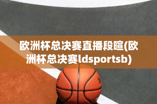 欧洲杯总决赛直播段暄(欧洲杯总决赛ldsportsb)