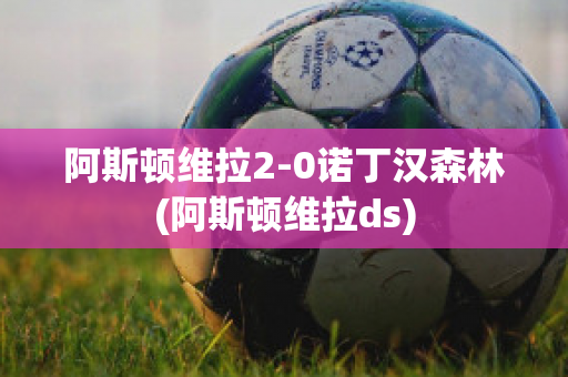 阿斯顿维拉2-0诺丁汉森林(阿斯顿维拉ds)