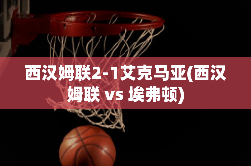 西汉姆联2-1艾克马亚(西汉姆联 vs 埃弗顿)