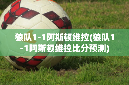 狼队1-1阿斯顿维拉(狼队1-1阿斯顿维拉比分预测)