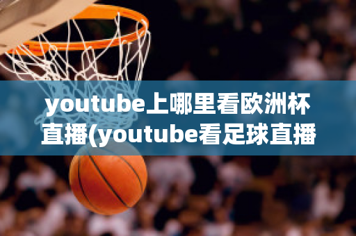 youtube上哪里看欧洲杯直播(youtube看足球直播)