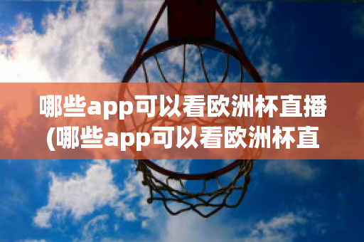 哪些app可以看欧洲杯直播(哪些app可以看欧洲杯直播视频)