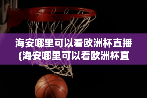 海安哪里可以看欧洲杯直播(海安哪里可以看欧洲杯直播的地方)