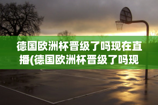 德国欧洲杯晋级了吗现在直播(德国欧洲杯晋级了吗现在直播在哪看)