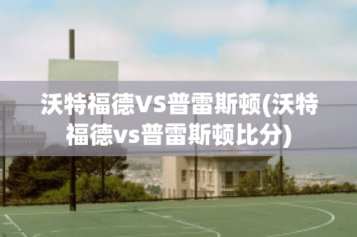 沃特福德VS普雷斯顿(沃特福德vs普雷斯顿比分)