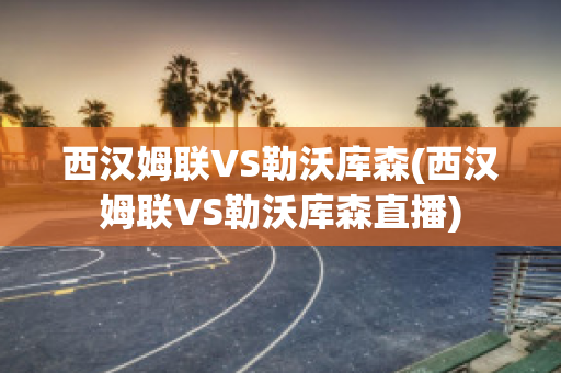 西汉姆联VS勒沃库森(西汉姆联VS勒沃库森直播)