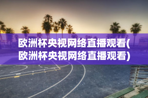 欧洲杯央视网络直播观看(欧洲杯央视网络直播观看)