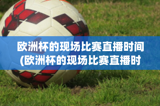 欧洲杯的现场比赛直播时间(欧洲杯的现场比赛直播时间是几点)