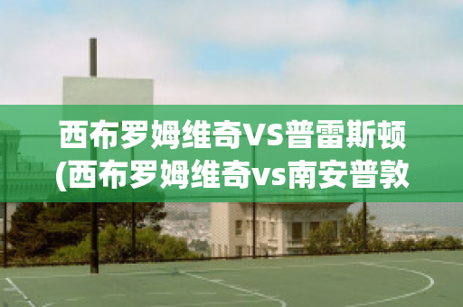 西布罗姆维奇VS普雷斯顿(西布罗姆维奇vs南安普敦聚胜顽球汇)