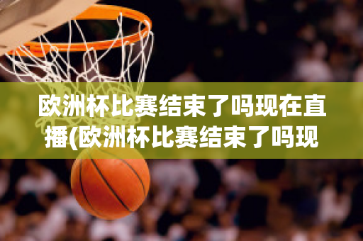 欧洲杯比赛结束了吗现在直播(欧洲杯比赛结束了吗现在直播在哪看)