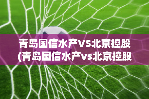 青岛国信水产VS北京控股(青岛国信水产vs北京控股集团)