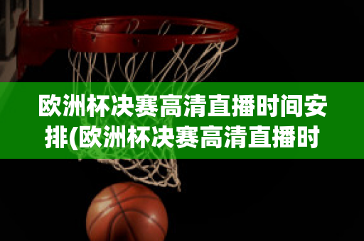 欧洲杯决赛高清直播时间安排(欧洲杯决赛高清直播时间安排表)