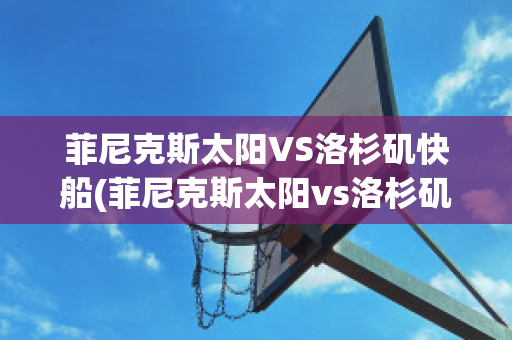 菲尼克斯太阳VS洛杉矶快船(菲尼克斯太阳vs洛杉矶快艇)