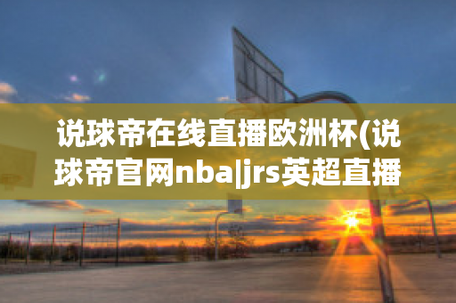 说球帝在线直播欧洲杯(说球帝官网nba|jrs英超直播,体育视频直播,篮球直播)