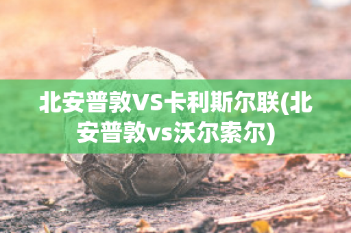 北安普敦VS卡利斯尔联(北安普敦vs沃尔索尔)