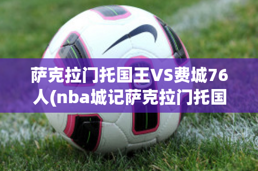 萨克拉门托国王VS费城76人(nba城记萨克拉门托国王)