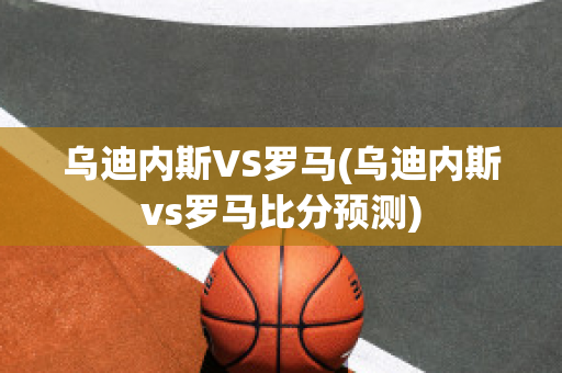 乌迪内斯VS罗马(乌迪内斯vs罗马比分预测)