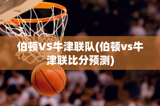 伯顿VS牛津联队(伯顿vs牛津联比分预测)