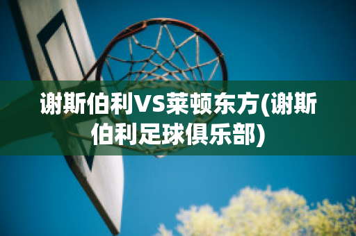 谢斯伯利VS莱顿东方(谢斯伯利足球俱乐部)