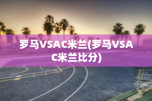 罗马VSAC米兰(罗马VSAC米兰比分)