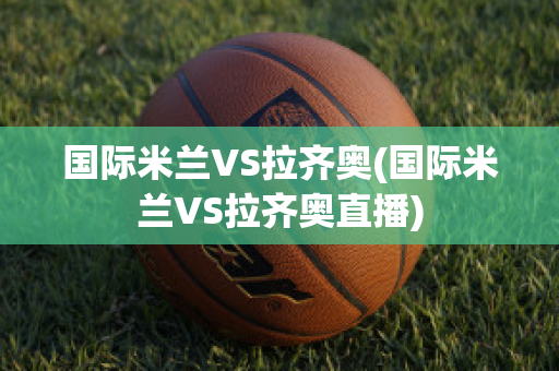 国际米兰VS拉齐奥(国际米兰VS拉齐奥直播)