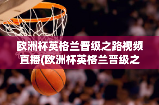 欧洲杯英格兰晋级之路视频直播(欧洲杯英格兰晋级之路视频直播在线观看)