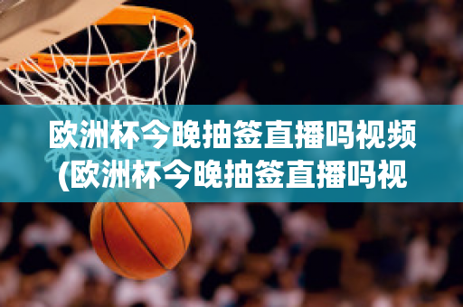 欧洲杯今晚抽签直播吗视频(欧洲杯今晚抽签直播吗视频播放)