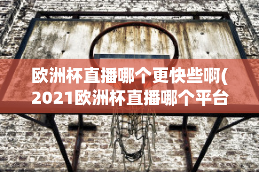 欧洲杯直播哪个更快些啊(2021欧洲杯直播哪个平台)