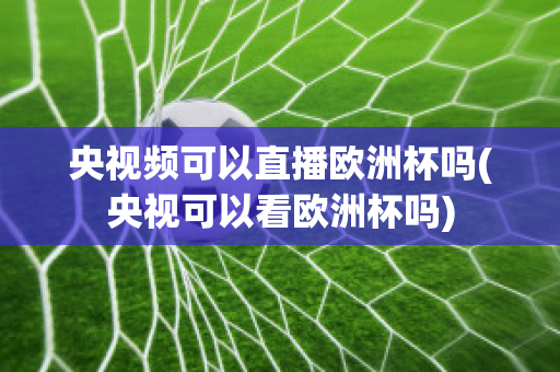 央视频可以直播欧洲杯吗(央视可以看欧洲杯吗)