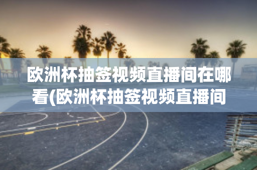 欧洲杯抽签视频直播间在哪看(欧洲杯抽签视频直播间在哪看回放)