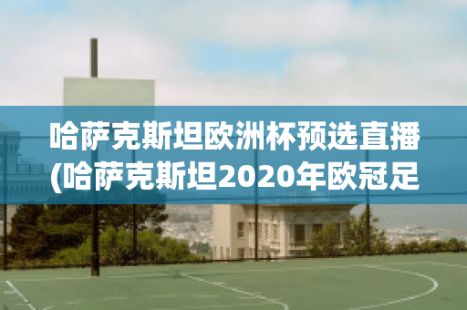 哈萨克斯坦欧洲杯预选直播(哈萨克斯坦2020年欧冠足球赛)