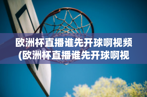 欧洲杯直播谁先开球啊视频(欧洲杯直播谁先开球啊视频回放)